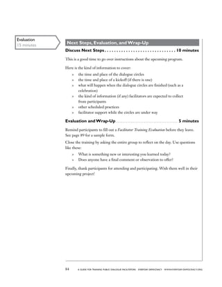 84 a guide for training PUBLIC DIALOGUE facilitators EVERYDAY DEMOCRACY www.EVERYDAY-DEMOCRACY.org
Next Steps, Evaluation, and Wrap-Up
Discuss Next Steps  . . . . . . . . . . . . . . . . . . . . . . . . . . . . .  10 minutes
This is a good time to go over instructions about the upcoming program.
Here is the kind of information to cover:
	 the time and place of the dialogue circles
	 the time and place of a kickoff (if there is one)
	 what will happen when the dialogue circles are finished (such as a
celebration)
	 the kind of information (if any) facilitators are expected to collect
from participants
	 other scheduled practices
	 facilitator support while the circles are under way
Evaluation and Wrap-Up . . . . . . . . . . . . . . . . . . . . . . . . . . . . . . . . . . . . . . . 5 minutes
Remind participants to fill out a Facilitator Training Evaluation before they leave.
See page 89 for a sample form.
Close the training by asking the entire group to reflect on the day. Use questions
like these:
	 What is something new or interesting you learned today?
	 Does anyone have a final comment or observation to offer?
Finally, thank participants for attending and participating. Wish them well in their
upcoming project!
Evaluation
15 minutes
 