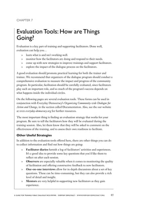 85a guide for training PUBLIC DIALOGUE facilitators EVERYDAY DEMOCRACY www.EVERYDAY-DEMOCRACY.org
Chapter 7
Evaluation Tools: How are Things
Going?
Evaluation is a key part of training and supporting facilitators. Done well,
evaluation can help you…
	 learn what is and isn't working well.
	 monitor how the facilitators are doing and respond to their needs.
	 come up with new strategies to improve trainings and support facilitators.
	 explore the impact of the dialogue process on the facilitators.
A good evaluation should promote practical learning for both the trainer and
trainee. We recommend that organizers of the dialogue program should conduct a
comprehensive evaluation to measure the impact and progress of the community
program. In particular, facilitation should be carefully evaluated, since facilitators
play such an important role, and so much of the program’s success depends on
what happens inside the individual circles.
On the following pages are several evaluation tools. These forms can be used in
conjunction with Everyday Democracy’s Organizing Community-wide Dialogue for
Action and Change, in the section called Documentation. Also, see the our website
at www.everyday-democracy.org for further resources.
The most important thing is finding an evaluation strategy that works for your
program. Be sure to tell the facilitators how they will be evaluated during the
training session. Also, let them know that they will be asked to comment on the
effectiveness of the training, and to assess their own readiness to facilitate.
Other Useful Strategies
In addition to the evaluation tools offered here, there are other things you can do
to collect information and find out how things are going:
	 Facilitator diaries furnish a log of facilitators’ activities and experiences.
It’s a good idea to provide some key questions that you’d like them to
reflect on after each session.
	 Observers are especially valuable when it comes to monitoring the quality
of facilitation and offering constructive feedback to new facilitators.
	 One-on-one interviews allow for in-depth discussions about a set of key
questions. These can be time-consuming, but they can also provide a rich
level of detail and insight.
	 Mentors are very helpful in supporting new facilitators as they gain
experience.
 