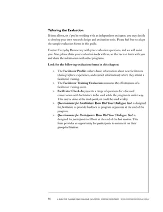 86 a guide for training PUBLIC DIALOGUE facilitators EVERYDAY DEMOCRACY www.EVERYDAY-DEMOCRACY.org
Tailoring the Evaluation
If time allows, or if you’re working with an independent evaluator, you may decide
to develop your own research design and evaluation tools. Please feel free to adapt
the sample evaluation forms in this guide.
Contact Everyday Democracy with your evaluation questions, and we will assist
you. Also, please share your evaluation tools with us, so that we can learn with you
and share the information with other programs.
Look for the following evaluation forms in this chapter:
	 The Facilitator Profile collects basic information about new facilitators
(demographics, experience, and contact information) before they attend a
facilitator training.
	 The Facilitator Training Evaluation measures the effectiveness of a
facilitator training event.
	 Facilitator Check-In presents a range of questions for a focused
conversation with facilitators, to be used while the program is under way.
This can be done at the mid-point, or could be used weekly.
	 Questionnaire for Facilitators: How Did Your Dialogue Go? is designed
for facilitators to provide feedback to program organizers at the end of the
program.
	 Questionnaire for Participants: How Did Your Dialogue Go? is
designed for participants to fill out at the end of the last session. This
form provides an opportunity for participants to comment on their
group facilitation.
 