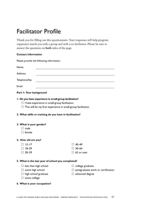87a guide for training PUBLIC DIALOGUE facilitators EVERYDAY DEMOCRACY www.EVERYDAY-DEMOCRACY.org
Facilitator Profile
Thank you for filling out this questionnaire. Your responses will help program
organizers match you with a group and with a co-facilitator. Please be sure to
answer the questions on both sides of the page.
Contact information
Please provide the following information:
Name: 	
Address: 	
Telephone/fax: 	
Email: 	
Part 1: Your background
1. Do you have experience in small-group facilitation?
I have experience in small-group facilitation.
This will be my first experience in small-group facilitation.
2. What skills or training do you have in facilitation?
3. What is your gender?
male
female
4. How old are you?
12–17
18–29
30–39
40–49
50–64
65 or over
5. What is the last year of school you completed?
less than high school
some high school
high school graduate
some college
college graduate
postgraduate work or certification
advanced degree
6. What is your occupation?
 