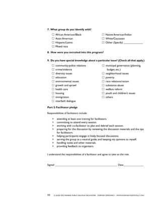 88 a guide for training PUBLIC DIALOGUE facilitators EVERYDAY DEMOCRACY www.EVERYDAY-DEMOCRACY.org
7. What group do you identify with?
	 African American/Black
	 Asian American
	 Hispanic/Latino
	 Mixed race
	 Native American/Indian
	 White/Caucasian
	 Other (Specify) ______________
8. How were you recruited into this program?
9. Do you have special knowledge about a particular issue? (Check all that apply.)
community-police relations
crime/violence
diversity issues
education
environmental issues
growth and sprawl	
health care
housing
immigration
interfaith dialogue
municipal governance (planning,
budget, etc.)
neighborhood issues
poverty
race relations/racism
substance abuse
welfare reform
youth and children’s issues
others
Part 2: Facilitator pledge
Responsibilities of facilitators include:
	 attending at least one training for facilitators.
	 committing to attend every session.
	 working with co-facilitator to plan and debrief each session.
	 preparing for the discussion by reviewing the discussion materials and the tips
for facilitators.
	 helping participants engage in lively, focused discussions.
	 serving the group as a neutral guide, and keeping my opinions to myself.
	 handling notes and other materials.
	 providing feedback to organizers.
I understand the responsibilities of a facilitator and agree to take on the role.
Signed________________________________________________ Date________________
 