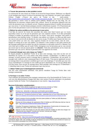 4. Trouver des personnes ou des sociétés à suivre
La construction de votre réseau sur Twitter est un travail de longue haleine. Définissez vos objectifs
et une stratégie pour trouver et motiver les personnes que vous souhaitez voir parmi votre audience.
Utilisez l’onglet « Trouver des gens » de Twitter et des                                outils comme :
http://search.twitter.com/advanced ou http://twitdir.com/search_lite.php pour trouver des sociétés et
des personnes à suivre. Lisez le contenu qu’ils publient. Rendez-vous sur leur blog, site, ect.
Sélectionnez de nouveaux contacts parmi leurs contacts. Suivez les personnes (abonnez-vous aux
twitts des personnes) que vos abonnés suivent. Elargissez progressivement le nombre des personnes
que vous suivez. L’une des bonnes pratiques consiste à sélectionner et ajouter 25 à 50 personnes par
jour à la liste des personnes à suivre et leur laisser le temps pour qu’elles vous suivrent à leur tour.
5. Motiver les autres sociétés ou les personnes à vous suivre
C’est bien de recevoir les tweets (les nouvelles) des autres mais faut-il encore que vos tweets
(nouvelles) soient vus et lus par les personnes que vous souhaitez toucher. Il est donc primordial
d’élargir le nombre de personnes motivées par vos tweets. Vous devez renseigner votre profil et
personnaliser votre interface twitter. Ce faisant, vous aiderez vos visiteurs, à se faire une idée exacte
sur vous et votre activité afin de décider de vous suivre ou pas. N’oubliez pas d’ajouter des liens vers
votre profil twitter sur votre site, votre signature d’email, de vos news letters, carte de visite…
Soignez le contenu de ce que vous publiez. Les abonnés à votre compte ne sont guère motivés par
des messages publicitaires au même titre que les internautes ne sont guère motivés à s’abonner à un
news letter qui ne diffuse que de la pub. Enfin, interagissez avec les personnes qui ne vous suivent
pas encore (qui ne sont pas encore parmi vos abonnés). Faites des commentaires sur les tweets des
personnes que vous suivez, félicitez la personne dont vous appréciez les tweets.
6. Comment interagir avec votre réseau sur Twitter ?
En faisant précéder un identifiant Twitter de @ dans votre message, vous créez un lien vers cet
identifiant sur Twitter. Et si vous mettez cette même formule « @identifiant » au début de votre
message, le profil concerné reçoit le message dans le répertoire « @identifiant » de son profil. Le
message reste visible de votre communauté dans le fil des tweets. Vous pouvez également envoyer
un message direct à une personne à condition que le suivi soit réciproque. C’est-à-dire que vous vous
suivez mutuellement. Ce message ne sera visible que par le destinataire car, il n’est pas affiché dans
le fil des tweets. Pour envoyer un message direct, faites précéder votre message de « D identifiant ».
L’identifiant étant le nom Twitter de la personne à qui vous écrivez.
7. Utiliser Twitter pour le développement commercial
Une fois votre communauté constituée, vous pouvez introduire l’usage de Twitter dans votre
stratégie commerciale.

8. Participer à un atelier Twitter
Vous souhaitez une présentation des avantages commerciaux et les fonctionnalités de Twitter à vive
voix avec des démonstrations d’usages faits dans votre secteur d’activité, participez à la prochaine
session d’atelier de Twitter. Voir le programme et vous inscrire : http://ht.ly/211Fm

Sources d’information complémentaire :
             Adopter Twitter attitude et appliquer les règles de bonne conduite sur Twitter :
             http://www.axiz.fr/articles/twitter-attitude-10-bonnes-pratiques.pdf

             Formez-vous : demandez un devis pour une formation personnalisée :
             http://www.axiz-ebusiness.com/formations/devis-formations-axizebusiness.php
             Découvrez en 7 minutes les fonctions de Twitter : présentées lors du Forum DEVCOM Paris 09
             http://www.slideshare.net/axizebusiness/twitter-prsentation-usages-professionnels-en-franais-2517565
                                                                                                                      Autorisation de diffusion
             Soyez le premier à lire les actualités et les bons plans publiés sur Twitter par AXIZ eBusiness :        Vous pouvez diffuser
                                                                                                                      librement ce document sur un
             http://www.twitter.com/axizebusiness                                                                     support numérique : site web,
                                                                                                                      blog, news letter…
             Recevez les fiches pratiques des applications Web 2.0 éditées par AXIZ eBusiness dès leur mise en
             ligne : http://www.axiz.fr/referencement-positionnement.xml                                              ATTENTION
                                                                                                                      Vous devez cependant diffuser
             Consultez l’Ecosysteme d’applications Twitter (190 applications). Expérimentez et choisissez votre       la totalité de ce document
                                                                                                                      sans l’altérer ou modifier.
             solution pour utiliser Twitter de manière organisée : http://ht.ly/211Ns
                                                                                                                      Si vous êtes amené à publier
             Elaborez le cahier des charges d’un site web visible à l’aide des modèles de cahier des charges 3 en     juste l’introduction de l’article
             1 Ressources pour préparer, Conseils pour formuler, Canevas pour rédiger                                 sur un support numérique :
             http://www.modeles-cahier-charges.com/                                                                   site web, blog, news letter…,
                                                                                                                      vous devez en mentionner
________________________________                                                                                      l’auteur et la source avec un
                                                                                                                      lien obligatoire vers la
   L’URL de la fiche : http://www.axiz.fr/articles/guide-twitter-debutant.pdf                                         version complète de
                                                                                                                      l’article en utilisant l’URL
Fiche édité en sep. 2010 et mise à jour le 21 juin 2010 par Rouhina RAHBARIAN consultante spécialiste du Web
                                                                                                                      fourni dans la signature de
commercial. Depuis 1997, elle conseille et aide les entreprises à se servir d’Internet pour prendre de l’avance sur   ce même document.
leurs concurrents et développer leur chiffre d’affaires.

        AXIZ eBusiness SARL au capital de 7500 € Siège social : 1, Allée François VILLON 77170 Brie Comte Robert
     441 351 194 RCS Melun – APE 721Z - n° Formation Continue 11770445377 Tél : 06.17.57.17.52 contact[@]axiz[.]fr
 