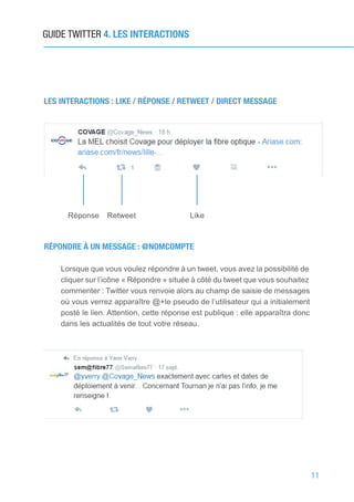 11
GUIDE TWITTER 4. LES INTERACTIONS
LES INTERACTIONS : LIKE / RÉPONSE / RETWEET / DIRECT MESSAGE
Réponse Retweet Like
RÉPONDRE À UN MESSAGE : @NOMCOMPTE
Lorsque que vous voulez répondre à un tweet, vous avez la possibilité de
cliquer sur l’icône « Répondre » située à côté du tweet que vous souhaitez
commenter : Twitter vous renvoie alors au champ de saisie de messages
où vous verrez apparaître @+le pseudo de l’utilisateur qui a initialement
posté le lien. Attention, cette réponse est publique : elle apparaîtra donc
dans les actualités de tout votre réseau.
 