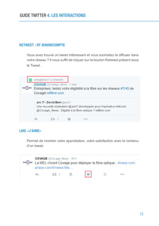 12
RETWEET : RT @NOMCOMPTE
Vous avez trouvé un tweet intéressant et vous souhaitez le diffuser dans
votre réseau ? Il vous suffit de cliquer sur le bouton Retweet présent sous
le Tweet.
LIKE «J’AIME»
Permet de montrer votre approbation, votre satisfaction avec le contenu
d’un tweet.
GUIDE TWITTER 4. LES INTERACTIONS
 