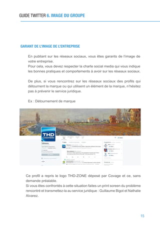 15
GUIDE TWITTER 6. IMAGE DU GROUPE
GARANT DE L’IMAGE DE L’ENTREPRISE
En publiant sur les réseaux sociaux, vous êtes garants de l’image de
votre entreprise.
Pour cela, vous devez respecter la charte social media qui vous indique
les bonnes pratiques et comportements à avoir sur les réseaux sociaux.
De plus, si vous rencontrez sur les réseaux sociaux des profils qui
détournent la marque ou qui utilisent un élément de la marque, n’hésitez
pas à prévenir le service juridique.
Ex : Détournement de marque
Ce profil a repris le logo THD-ZONE déposé par Covage et ce, sans
demande préalable.
Si vous êtes confrontés à cette situation faites un print screen du problème
rencontré et transmettez-la au service juridique : Guillaume Bigot et Nathalie
Alvarez.
 