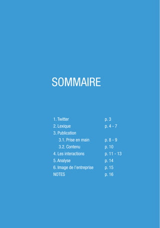 2
SOMMAIRE
1. Twitter 	
2. Lexique	
3. Publication
3.1. Prise en main
3.2. Contenu
4. Les interactions
5. Analyse
6. Image de l’entreprise
NOTES
p. 3	
p. 4 - 7
p. 8 - 9
p. 10
p. 11 - 13
p. 14
p. 15
p. 16
 