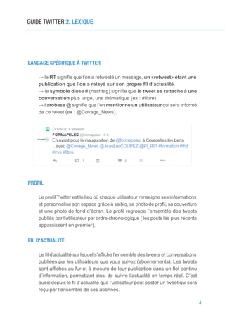 4
GUIDE TWITTER 2. LEXIQUE
LANGAGE SPÉCIFIQUE À TWITTER
→ le RT signifie que l’on a retweeté un message, un «retweet» étant une
publication que l’on a relayé sur son propre fil d’actualité.
→ le symbole dièse # (hashtag) signifie que le tweet se rattache à une
conversation plus large, une thématique (ex : #fibre)
→ l’arobase @ signifie que l’on mentionne un utilisateur qui sera informé
de ce tweet (ex : @Covage_News).
PROFIL
Le profil Twitter est le lieu où chaque utilisateur renseigne ses informations
et personnalise son espace grâce à sa bio, sa photo de profil, sa couverture
et une photo de fond d’écran. Le profil regroupe l’ensemble des tweets
publiés par l’utilisateur par ordre chronologique ( les posts les plus récents
apparaissent en premier).
FIL D’ACTUALITÉ
Le fil d’actualité sur lequel s’affiche l’ensemble des tweets et conversations
publiées par les utilisateurs que vous suivez (abonnements). Les tweets
sont affichés au fur et à mesure de leur publication dans un flot continu
d’information, permettant ainsi de suivre l’actualité en temps réel. C’est
aussi depuis le fil d’actualité que l’utilisateur peut poster un tweet qui sera
reçu par l’ensemble de ses abonnés.
 