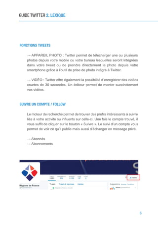 6
GUIDE TWITTER 2. LEXIQUE
FONCTIONS TWEETS
→ APPAREIL PHOTO : Twitter permet de télécharger une ou plusieurs
photos depuis votre mobile ou votre bureau lesquelles seront intégrées
dans votre tweet ou de prendre directement la photo depuis votre
smartphone grâce à l’outil de prise de photo intégré à Twitter.
→ VIDÉO : Twitter offre également la possibilité d’enregistrer des vidéos
courtes de 30 secondes. Un éditeur permet de monter succinctement
vos vidéos.
SUIVRE UN COMPTE / FOLLOW
Le moteur de recherche permet de trouver des profils intéressants à suivre
liés à votre activité ou influents sur celle-ci. Une fois le compte trouvé, il
vous suffit de cliquer sur le bouton « Suivre ». Le suivi d’un compte vous
permet de voir ce qu’il publie mais aussi d’échanger en message privé.
→ Abonnés
→ Abonnements
 