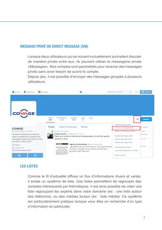 7
MESSAGE PRIVÉ OU DIRECT MESSAGE (DM)
Lorsque deux utilisateurs qui se suivent mutuellement souhaitent discuter
de manière privée entre eux, ils peuvent utiliser la messagerie privée
«Messages». Nos comptes sont paramétrés pour recevoir des messages
privés sans avoir besoin de suivre le compte.
Depuis peu, il est possible d’envoyer des messages groupés à plusieurs
utilisateurs.
LES LISTES
Comme le fil d’actualité diffuse un flux d’informations divers et variés,
il existe un système de liste. Ces listes permettent de regrouper des
comptes intéressants par thématiques. Il est ainsi possible de créer une
liste regroupant les experts dans votre domaine (ex : une liste autour
des télécoms), ou des médias locaux (ex : liste média). Ce système
est particulièrement pratique lorsque vous êtes en recherche d’un type
d’information en particulier.
 