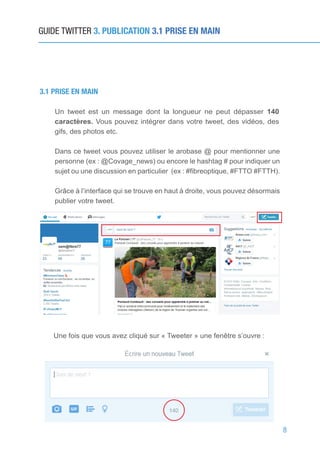 8
GUIDE TWITTER 3. PUBLICATION 3.1 PRISE EN MAIN
3.1 PRISE EN MAIN
Un tweet est un message dont la longueur ne peut dépasser 140
caractères. Vous pouvez intégrer dans votre tweet, des vidéos, des
gifs, des photos etc.
Dans ce tweet vous pouvez utiliser le arobase @ pour mentionner une
personne (ex : @Covage_news) ou encore le hashtag # pour indiquer un
sujet ou une discussion en particulier (ex : #fibreoptique, #FTTO #FTTH).
Grâce à l’interface qui se trouve en haut à droite, vous pouvez désormais
publier votre tweet.
Une fois que vous avez cliqué sur « Tweeter » une fenêtre s’ouvre :
 
