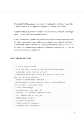 9
Dans cette fenêtre, vous devez écrire votre tweet. Le nombre de caractère
s’affiche en bas et vous permet de gérer la taille de votre tweet.
Cette fenêtre vous permet de choisir si vous souhaitez intégrer, une image/
photo, un gif mais aussi une localisation.
Cette localisation permet de donner une information supplémentaire
et cibler davantage votre cible en montrant votre périmètre d’action.
Cependant, faites attention à cette géolocalisation car si vous vous
localisez au-delà de votre périmètre, l’internaute risque de ne pas se
sentir concerné par votre tweet.
RECOMMANDATIONS
• Publier quotidiennement
• Parler des sujets que l’on maîtrise / Vérifier les informations
• La négation est à éviter dans un tweet
• Diversifier le format des contenus et le type de contenu (infos,
liens vers les sites, retweets, …)
• Poster des informations « chaudes »
• Rediffuser les messages importants à des moments différents
de la journée et sur plusieurs jours
• Utiliser des hashtags
• Accueillir les nouveaux abonnés
• Retweeter vos abonnés et des influenceurs
• Dire « Merci » pour les partages
• Répondre aux mentions
• Engager la discussion
• Pas de fautes d’orthographe
• Suivre les autres utilisateurs
• Publier quotidiennement
• Parler des sujets que l’on maîtrise / Vérifier les informations
• La négation est à éviter dans un tweet
• Diversifier le format des contenus et le type de contenu (infos,
liens vers les sites, retweets, …)
• Poster des informations « chaudes »
• Rediffuser les messages importants à des moments différents
de la journée et sur plusieurs jours
• Utiliser des hashtags
• Accueillir les nouveaux abonnés
• Retweeter vos abonnés et des influenceurs
• Dire « Merci » pour les partages
• Répondre aux mentions
• Engager la discussion
• Pas de fautes d’orthographe
• Suivre les autres utilisateurs
 