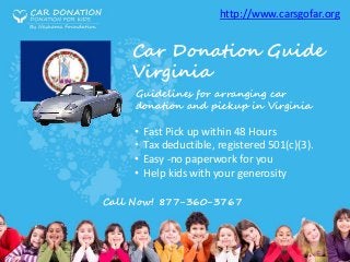 Car Donation Guide
Virginia
• Fast Pick up within 48 Hours
• Tax deductible, registered 501(c)(3).
• Easy -no paperwork for you
• Help kids with your generosity
Call Now! 877-360-3767
http://www.carsgofar.org
Guidelines for arranging car
donation and pickup in Virginia
 