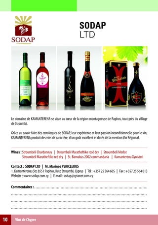 SODAP
                                                                                                 LTD




     Le domaine de KAMANTERENA se situe au cœur de la région montagneuse de Paphos, tout près du village
     de Stroumbi.

     Grâce au savoir faire des œnologues de SODAP, leur expérience et leur passion inconditionnelle pour le vin,
     KAMANTERENA produit des vins de caractère, d’un goût excellent et dotés de la mention Vin Régional.


     Wines : Stroumbeli Chardonnay | Stroumbeli Maratheftiko rosé dry | Stroumbeli Merlot
             Stroumbeli Maratheftiko red dry | St. Barnabas 2002 commandaria | Kamanterena Xynisteri

     Contact : SODAP LTD | M. Marinos PERICLEOUS
     1, Kamanterenas Str, 8551 Paphos, Kato Stroumbi, Cyprus | Τél : +357 25 564 605 | Fax : +357 25 564 013
     Website : www.sodap.com.cy | E-mail : sodap@cytanet.com.cy

     Commentaires : . . . . . . . . . . . . . . . . . . . . . . . . .. .. .. .. .. .. .. .. .. .. .. .. ... .. .. .. .. .. .. .. .. .. .. .. .. .. .. .. .. .. .. ...
     . . . . .. . . . . . . . . . . . . . . . . . . . . . . . . . . . . . . . . . . . . .. .. .. .. . . .. .. .. .. .. .. .. .. .. .. .. .. .. .. .. .. .. .. .. .. .. .. .. .. .. . .. .. .
     . . . . .. . . . . . . . . . . . . . . . . . . . . . . . . . . . . . . . . . . . . .. .. .. .. . . .. .. .. .. .. .. .. .. .. .. .. .. .. .. .. .. .. .. .. .. .. .. .. .. .. . .. .. .
     . . . . .. . . . . . . . . . . . . . . . . . . . . . . . . . . . . . . . . . . . . .. .. .. .. . . .. .. .. .. .. .. .. .. .. .. .. .. .. .. .. .. .. .. .. .. .. .. .. .. .. . .. .. .


10        Vins de Chypre
 