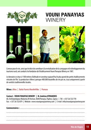 VOUNI PANAYIAS
                                                                                           WINERY




L’amour pour le vin, ainsi que le désir de contribuer à la revitalisation de la campagne et le développement du
tourisme rural, ont conduit à la fondation de l’établissement Vouni Panayias Winery en 1987.

Le domaine se situe à 1100 mètres d’altitude et constitue aujourd’hui le plus grand des petits établissements
vinicoles de l’île. Sa production s’élève à presque 400.000 bouteilles de vin par an, issus uniquement à partir
de variétés traditionnelles locales.

Wines : Alina | Barba Yiannis Maratheftiko | Promara

Contact : VOUNI PANAYIAS WINERY | M. Andréas KYRIAKIDES
60, Archiepiskopou Makariou III Avenue, 8640 Panayia, Paphos, Cyprus | Tél : +357 26 722 770
Fax : +357 26 722 879 | Website : www.vounipanayiawinery.com | E-mail : info@vounipanayiawinerycom

Commentaires : . . . . . . . . . . . . . . . . . . . . . .. . .. .. .. .. .. .. .. .. .. .. .. .. .. . .. .. .. .. .. .. .. .. .. .. .. .. .. .. .. .. .. .. .. .
. . . . . . . . . . . . . . . . . . . . . . . . . . . . . .. . . . . . . . . . . . .. .. .. .. . ... .. .. .. .. .. .. .. .. .. .. .. .. .. .. .. .. .. .. .. .. .. .. .. .. . .. .. .
. . . . . . . . . . . . . . . . . . . . . . . . . . . . . .. . . . . . . . . . . . .. .. .. .. . ... .. .. .. .. .. .. .. .. .. .. .. .. .. .. .. .. .. .. .. .. .. .. .. .. . .. .. .
. . . . . . . . . . . . . . . . . . . . . . . . . . . . . .. . . . . . . . . . . . .. .. .. .. . ... .. .. .. .. .. .. .. .. .. .. .. .. .. .. .. .. .. .. .. .. .. .. .. .. . .. .. .

                                                                                                                                                      Vins de Chypre                     11
 
