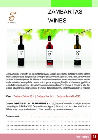 ZAMBARTAS
                                                                                                 WINES




La cave Zambartas a été fondée par Akis Zambartas en 2006. Après des années dans le monde du vin comme vigneron
en chef, puis comme directeur général de l’un des plus grands producteurs de vin de Chypre, il a décidé de poursuivre
son rêve et d’avoir sa propre cave. Ses débuts dans le marché du vin de Chypre ont été sensationnels. Les vins mis sur le
marché sont de très bonne qualité et couvrent toute la gamme (rouge, rosé, blanc). Ils sont hautement appréciés par
le marché local mais aussi primés dans des concours internationaux et exportés en Europe. Le domaine se situe dans
la région Krassochoria (les villages viticoles) de Limassol et produit aujourd’hui près de 55000 bouteilles de vin par an.


Wines : Zambartas Xynisteri 2011 | Zambartas Rose 2011 | Zambartas Maratheftiko 2010

Contact : WINESTORIES LTD | M. Akis ZAMBARTAS | 39, Grigores Afxentiou Str, 4710 Agios Amvrosios,
Limassol, Cyprus Ou P.O. Box 71053, CY-3480 , Limassol , Cyprus | Τél : +357 25 942 424 | Fax : +357 25 943 424
Website : www.zambartaswineries.com | E-mail : a.zambartas@zambartaswineries.com

Commentaires : . . . . . . . . . . . . . . . . . . . . . . . . . . . . . . . . . . . . . . . . . . . . . . . . . . . . . . . . . . . . . . . . . . . . . . . . . . . . . . . . . . . . . . . . . .
............................................................................................................
............................................................................................................
............................................................................................................


                                                                                                                                                                 Vins de Chypre                      12
 