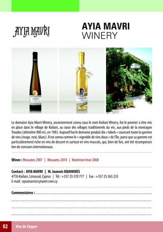AYIA MAVRI
                                                                                                WINERY




     Le domaine Ayia Mavri Winery, anciennement connu sous le nom Koilani Winery, fut le premier à être mis
     en place dans le village de Koilani, au cœur des villages traditionnels du vin, aux pieds de la montagne
     Troodos (altimètre 900 m), en 1983. Aujourd’hui le domaine produit dix « labels » couvrant toute la gamme
     de vins (rouge, rosé, blanc). Il est connu comme le « vignoble de vins doux » de l’île, parce que sa gamme est
     particulièrement riche en vins de dessert et surtout en vins muscats, qui, bien de fois, ont été récompensés
     lors de concours internationaux.


     Wines : Mosxatos 2007 | Mosxatos 2010 | Nostimon Imar 2008

     Contact : AYIA MAVRI | M. Ioannis IOANNIDES
     4776 Koilani, Limassol, Cyprus | Τél : +357 25 370 777 | Fax : +357 25 365 233
     E-mail : ayiamavri@cytanet.com.cy

     Commentaires : . . . . . . . . . . . . . . . . . . . . . . . . . ... .. .. .. .. .. .. .. .. .. .. .. . . .. .. .. .. .. .. ... .. .. .. .. .. .. .. .. .. .. .. .
     . . . .. . . . . . . . . . . . . . . . . . . . . . . . . . . . . . . . . . . . . . .. .. .. .. . .. .. .. .. .. .. .. .. .. .. .. .. .. .. .. .. .. .. .. .. .. .. .. .. .. . .. .. ..
     . . . .. . . . . . . . . . . . . . . . . . . . . . . . . . . . . . . . . . . . . . .. .. .. .. . .. .. .. .. .. .. .. .. .. .. .. .. .. .. .. .. .. .. .. .. .. .. .. .. .. . .. .. ..
     . . . .. . . . . . . . . . . . . . . . . . . . . . . . . . . . . . . . . . . . . . .. .. .. .. . .. .. .. .. .. .. .. .. .. .. .. .. .. .. .. .. .. .. .. .. .. .. .. .. .. . .. .. ..


02        Vins de Chypre
 