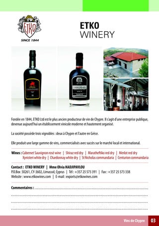 ETKO
                                                                                           WINERY




Fondée en 1844, ETKO Ltd est le plus ancien producteur de vin de Chypre. Il s’agit d’une entreprise publique,
devenue aujourd’hui un établissement vinicole moderne et hautement organisé.

La société possède trois vignobles : deux à Chypre et l’autre en Grèce.

Elle produit une large gamme de vins, commercialisés avec succès sur le marché local et international.

Wines : Cabernet Sauvignon rosé wine | Shiraz red dry | Maratheftiko red dry | Merlot red dry
        Xynisteri white dry | Chardonnay white dry | St Nicholas commandaria | Centurion commandaria

Contact : ETKO WINERY | Mme Olvia HADJIPAVLOU
P.O.Box 50261, CY-3602, Limassol, Cyprus | Tél : +357 25 573 391 | Fax : +357 25 573 338
Website : www.etkowines.com | E-mail : exports@etkowines.com

Commentaires : . . . . . . . . . . . . . . . . . . . . . . . .. .. .. .. .. .. .. .. .. .. .. .. .. .. .. .. .. ... .. .. .. .. .. .. .. .. .. .. .. .. .. .. ..
.. . . . . . . . . . . . . . . . . . . . . . . . . . . . . . . . . . . . . . . . .. .. .. .. .. . .. .. .. .. .. .. .. .. .. .. .. .. .. .. .. .. .. .. .. .. .. .. .. .. .. . .. .. .
.. . . . . . . . . . . . . . . . . . . . . . . . . . . . . . . . . . . . . . . . .. .. .. .. .. . .. .. .. .. .. .. .. .. .. .. .. .. .. .. .. .. .. .. .. .. .. .. .. .. .. . .. .. .
.. . . . . . . . . . . . . . . . . . . . . . . . . . . . . . . . . . . . . . . . .. .. .. .. .. . .. .. .. .. .. .. .. .. .. .. .. .. .. .. .. .. .. .. .. .. .. .. .. .. .. . .. .. .

                                                                                                                                                      Vins de Chypre                     03
 