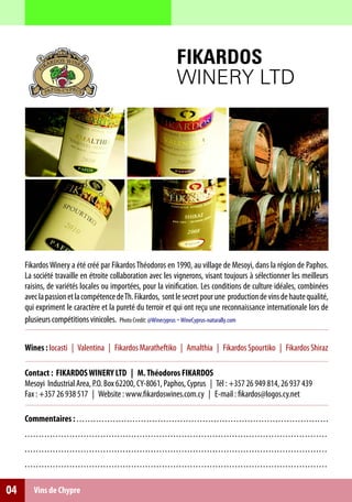 FIKARDOS
                                                                                                      WINERY LTD




     Fikardos Winery a été créé par Fikardos Théodoros en 1990, au village de Mesoyi, dans la région de Paphos.
     La société travaille en étroite collaboration avec les vignerons, visant toujours à sélectionner les meilleurs
     raisins, de variétés locales ou importées, pour la vinification. Les conditions de culture idéales, combinées
     avec la passion et la compétence de Th. Fikardos, sont le secret pour une production de vins de haute qualité,
     qui expriment le caractère et la pureté du terroir et qui ont reçu une reconnaissance internationale lors de
     plusieurs compétitions vinicoles. Photo Credit: @Winecyprus - WineCyprus-naturally.com


     Wines : Iocasti | Valentina | Fikardos Maratheftiko | Amalthia | Fikardos Spourtiko | Fikardos Shiraz

     Contact : FIKARDOS WINERY LTD | M. Théodoros FIKARDOS
     Mesoyi Industrial Area, P.O. Box 62200, CY-8061, Paphos, Cyprus | Τél : +357 26 949 814, 26 937 439
     Fax : +357 26 938 517 | Website : www.fikardoswines.com.cy | E-mail : fikardos@logos.cy.net

     Commentaires : . . . . . . . . . . . . . . . . . . . . . . . . . . . . . . . . . . . . . . . . . . . . . . . . . . . . . . . . . . . . . . . . . . . . . . . . . . . . . . . . . . . . . . . . . .
     ............................................................................................................
     ............................................................................................................
     ............................................................................................................

04        Vins de Chypre
 
