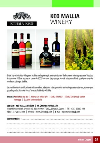 KEO MALLIA
                                                                                           WINERY




Situé à proximité du village de Mallia, sur la pente pittoresque du sud de la chaine montagneuse de Troodos,
le domaine KEO se trouve au cœur de 1000 hectares de paysage planté, où sont cultivés quelques-uns des
meilleurs cépages de l’île.

Les méthodes de vinification traditionnelles, adaptées à des procédés technologiques modernes, convergent
pour la production des vins d’une qualité irréprochable.

Wines : Ktima Keo red dry | Ktima Keo white dry | Ktima Keo rosé | Ktima Keo Shiraz-Merlot
        Heritage | St. John commandaria

Contact : KEO MALLIA WINERY | M. Christos PARASKEVA
1 Franklin Roosevelt Avenue, P.O. Box 50209, CY-3602, Limassol, Cyprus | Τél : +357 25 853 100
Fax : +357 25 563 111 | Website : www.keogroup.com | E-mail : export@keogroup.com

Commentaires : . . . . . . . . . . . . . . . . . . . . . . . ... .. .. .. .. .. .. .. .. .. .. .. .. . .. .. .. .. .. .. .. .. .. .. .. .. .. .. .. .. .. .. .. .
. . . . . . . . . . . . . . . . . . . . . . . . . . . . . . . . .. . . . . . . . . .. .. .. .. . .. .. ... .. .. .. .. .. .. .. .. .. .. .. .. .. .. .. .. .. .. .. .. .. .. . .. .. .
. . . . . . . . . . . . . . . . . . . . . . . . . . . . . . . . .. . . . . . . . . .. .. .. .. . .. .. ... .. .. .. .. .. .. .. .. .. .. .. .. .. .. .. .. .. .. .. .. .. .. . .. .. .
. . . . . . . . . . . . . . . . . . . . . . . . . . . . . . . . .. . . . . . . . . .. .. .. .. . .. .. ... .. .. .. .. .. .. .. .. .. .. .. .. .. .. .. .. .. .. .. .. .. .. . .. .. .

                                                                                                                                                      Vins de Chypre                     05
 