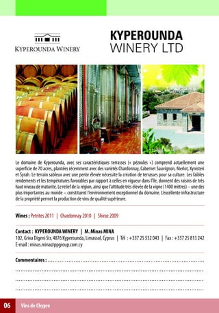 KYPEROUNDA
                                                                                                WINERY LTD




     Le domaine de Kyperounda, avec ses caractéristiques terrasses (« pézoules ») comprend actuellement une
     superficie de 70 acres, plantées récemment avec des variétés Chardonnay, Cabernet Sauvignon, Merlot, Xynisteri
     et Syrah. Le terrain sableux avec une pente élevée nécessite la création de terrasses pour sa culture. Les faibles
     rendements et les températures favorables par rapport à celles en vigueur dans l’île, donnent des raisins de très
     haut niveau de maturité. Le relief de la région, ainsi que l’attitude très élevée de la vigne (1400 mètres) – une des
     plus importantes au monde – constituent l’environnement exceptionnel du domaine. L’excellente infrastructure
     de la propriété permet la production de vins de qualité supérieure.


     Wines : Petrites 2011 | Chardonnay 2010 | Shiraz 2009

     Contact : KYPEROUNDA WINERY | M. Minas MINA
     102, Griva Digeni Str, 4876 Κyperounda, Limassol, Cyprus | Τél : +357 25 532 043 | Fax : +357 25 813 242
     E-mail : minas.mina@ppgroup.com.cy

     Commentaires : . . . . . . . . . . . . . . . . . . . . . . . .. .. .. .. .. .. .. .. .. .. .. .. .. .. .. .. .. .. ... .. .. .. .. .. .. .. .. .. .. .. .. .. ..
     . . .. . . . . . . . . . . . . . . . . . . . . . . . . . . . . . . . . . . . . . .. .. .. .. .. . .. .. .. .. .. .. .. .. .. .. .. .. .. .. .. .. .. .. .. .. .. .. .. .. .. . .. .. .
     . . .. . . . . . . . . . . . . . . . . . . . . . . . . . . . . . . . . . . . . . .. .. .. .. .. . .. .. .. .. .. .. .. .. .. .. .. .. .. .. .. .. .. .. .. .. .. .. .. .. .. . .. .. .
     . . .. . . . . . . . . . . . . . . . . . . . . . . . . . . . . . . . . . . . . . .. .. .. .. .. . .. .. .. .. .. .. .. .. .. .. .. .. .. .. .. .. .. .. .. .. .. .. .. .. .. . .. .. .


06        Vins de Chypre
 