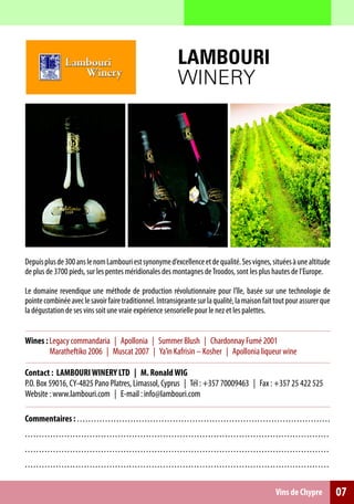 LAMBOURI
                                                                                          WINERY




Depuis plus de 300 ans le nom Lambouri est synonyme d’excellence et de qualité. Ses vignes, situées à une altitude
de plus de 3700 pieds, sur les pentes méridionales des montagnes de Troodos, sont les plus hautes de l’Europe.

Le domaine revendique une méthode de production révolutionnaire pour l’île, basée sur une technologie de
pointe combinée avec le savoir faire traditionnel. Intransigeante sur la qualité, la maison fait tout pour assurer que
la dégustation de ses vins soit une vraie expérience sensorielle pour le nez et les palettes.


Wines : Legacy commandaria | Apollonia | Summer Blush | Chardonnay Fumé 2001
        Maratheftiko 2006 | Muscat 2007 | Ya’in Kafrisin – Kosher | Apollonia liqueur wine

Contact : LAMBOURI WINERY LTD | M. Ronald WIG
P.O. Box 59016, CY-4825 Pano Platres, Limassol, Cyprus | Tél : +357 70009463 | Fax : +357 25 422 525
Website : www.lambouri.com | E-mail : info@lambouri.com

Commentaires : . . . . . . . . . . . . . . . . . . . . . . . . . .. ... .. .. .. .. .. .. .. .. .. .. . . .. .. .. .. .. .. .. ... .. .. .. .. .. .. .. .. .. .. .
.. . .. . . . . . . . . . . . . . . . . . . . . . . . . . . . . . . . . . . . . ... .. .. .. . .. .. .. .. .. .. .. .. .. .. .. .. .. .. .. .. .. .. .. .. .. .. .. .. .. . .. .. ..
.. . .. . . . . . . . . . . . . . . . . . . . . . . . . . . . . . . . . . . . . ... .. .. .. . .. .. .. .. .. .. .. .. .. .. .. .. .. .. .. .. .. .. .. .. .. .. .. .. .. . .. .. ..
.. . .. . . . . . . . . . . . . . . . . . . . . . . . . . . . . . . . . . . . . ... .. .. .. . .. .. .. .. .. .. .. .. .. .. .. .. .. .. .. .. .. .. .. .. .. .. .. .. .. . .. .. ..

                                                                                                                                                    Vins de Chypre                     07
 