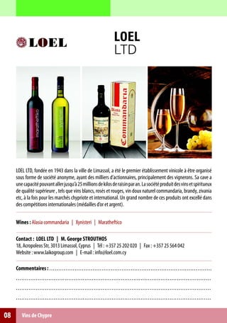 LOEL
                                                                                                 LTD




     LOEL LTD, fondée en 1943 dans la ville de Limassol, a été le premier établissement vinicole à être organisé
     sous forme de société anonyme, ayant des milliers d’actionnaires, principalement des vignerons. Sa cave a
     une capacité pouvant aller jusqu’à 25 millions de kilos de raisin par an. La société produit des vins et spiritueux
     de qualité supérieure , tels que vins blancs, rosés et rouges, vin doux naturel commandaria, brandy, zivania
     etc, à la fois pour les marchés chypriote et international. Un grand nombre de ces produits ont excellé dans
     des compétitions internationales (médailles d’or et argent).

     Wines : Alasia commandaria | Xynisteri | Maratheftico

     Contact : LOEL LTD | M. George STROUTHOS
     18, Acropoleos Str, 3013 Limassol, Cyprus | Tél : +357 25 202 020 | Fax : +357 25 564 042
     Website : www.laikogroup.com | E-mail : info@loel.com.cy

     Commentaires : . . . . . . . . . . . . . . . . . . . . . . . . .. .. .. .. .. .. .. .. .. .. .. .. ... .. .. .. .. .. .. .. .. .. .. .. .. .. .. .. .. .. .. ...
     . . . . .. . . . . . . . . . . . . . . . . . . . . . . . . . . . . . . . . . . . . .. .. .. .. . . .. .. .. .. .. .. .. .. .. .. .. .. .. .. .. .. .. .. .. .. .. .. .. .. .. . .. .. .
     . . . . .. . . . . . . . . . . . . . . . . . . . . . . . . . . . . . . . . . . . . .. .. .. .. . . .. .. .. .. .. .. .. .. .. .. .. .. .. .. .. .. .. .. .. .. .. .. .. .. .. . .. .. .
     . . . . .. . . . . . . . . . . . . . . . . . . . . . . . . . . . . . . . . . . . . .. .. .. .. . . .. .. .. .. .. .. .. .. .. .. .. .. .. .. .. .. .. .. .. .. .. .. .. .. .. . .. .. .


08        Vins de Chypre
 