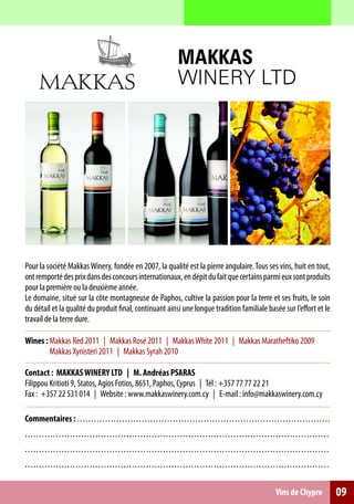 MAKKAS
                                                                                           WINERY LTD




Pour la société Makkas Winery, fondée en 2007, la qualité est la pierre angulaire. Tous ses vins, huit en tout,
ont remporté des prix dans des concours internationaux, en dépit du fait que certains parmi eux sont produits
pour la première ou la deuxième année.
Le domaine, situé sur la côte montagneuse de Paphos, cultive la passion pour la terre et ses fruits, le soin
du détail et la qualité du produit final, continuant ainsi une longue tradition familiale basée sur l’effort et le
travail de la terre dure.

Wines : Makkas Red 2011 | Makkas Rosé 2011 | Makkas White 2011 | Makkas Maratheftiko 2009
        Makkas Xynisteri 2011 | Makkas Syrah 2010

Contact : ΜΑΚΚΑS WINERY LTD | M. Andréas PSARAS
Filippou Kritioti 9, Statos, Agios Fotios, 8651, Paphos, Cyprus | Τél : +357 77 77 22 21
Fax : +357 22 531 014 | Website : www.makkaswinery.com.cy | E-mail : info@makkaswinery.com.cy

Commentaires : . . . . . . . . . . . . . . . . . . . . . .. . .. .. .. .. .. .. .. .. .. .. .. .. .. . .. .. .. .. .. .. .. .. .. .. .. .. .. .. .. .. .. .. .. .
. . . . . . . . . . . . . . . . . . . . . . . . . . . . . .. . . . . . . . . . . . .. .. .. .. . ... .. .. .. .. .. .. .. .. .. .. .. .. .. .. .. .. .. .. .. .. .. .. .. .. . .. .. .
. . . . . . . . . . . . . . . . . . . . . . . . . . . . . .. . . . . . . . . . . . .. .. .. .. . ... .. .. .. .. .. .. .. .. .. .. .. .. .. .. .. .. .. .. .. .. .. .. .. .. . .. .. .
. . . . . . . . . . . . . . . . . . . . . . . . . . . . . .. . . . . . . . . . . . .. .. .. .. . ... .. .. .. .. .. .. .. .. .. .. .. .. .. .. .. .. .. .. .. .. .. .. .. .. . .. .. .

                                                                                                                                                      Vins de Chypre                     09
 