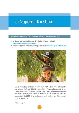 11
Renseignez-vous sur le Volontariat de Solidarité Internationale (VSI)
…m’engagerde12à24mois
„ La Guilde (intermédiation pour des dizaines d’organisations)
http://volontariat.la-guilde.org
„ Les associations membres du Clong Volontariat www.clong-volontariat.org
Le volontariat de solidarité internationale (VSI) est un dispositif encadré
par la loi du 23 février 2005. Il a pour objet « l’accomplissement à temps
plein d’une mission d’intérêt général ». Le VSI engage formellement un
organisme d’envoi, une structure d’accueil et un volontaire car il est
contractuel. En 2014, 28 organisations1 sont agréées par l’État français
pour l’envoi de VSI.
1. Liste en page 21
 