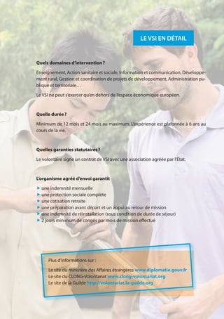 15
LE VSI EN DÉTAIL
Plus d’informations sur :
Le site du ministère des Affaires étrangères www.diplomatie.gouv.fr
Le site du CLONG-Volontariat www.clong-volontariat.org
Le site de la Guilde http://volontariat.la-guilde.org
Quels domaines d’intervention ?
Enseignement, Action sanitaire et sociale, Information et communication, Développe-
ment rural, Gestion et coordination de projets de développement, Administration pu-
blique et territoriale…
Le VSI ne peut s’exercer qu’en dehors de l’espace économique européen.
Quelle durée ?
Minimum de 12 mois et 24 mois au maximum. L’expérience est plafonnée à 6 ans au
cours de la vie.
Quelles garanties statutaires ?
Le volontaire signe un contrat de VSI avec une association agréée par l’État.
L’organisme agréé d’envoi garantit
„ une indemnité mensuelle
„ une protection sociale complète
„ une cotisation retraite
„ une préparation avant départ et un appui au retour de mission
„ une indemnité de réinstallation (sous condition de durée de séjour)
„ 2 jours minimum de congés par mois de mission effectué
 