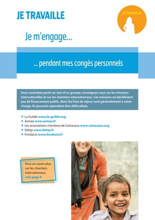 16
JETRAVAILLE
Jem’engage…
…pendantmescongéspersonnels
JE TRAVAILLE
Vous souhaitez partir au sein d’un groupe, renseignez-vous sur les missions
interculturelles et sur les chantiers internationaux. Ces missions ne bénéficient
pas de financement public, donc les frais de séjour sont généralement à votre
charge. Ils peuvent cependant être défiscalisés.
„ La Guilde www.la-guilde.org
„ Asmae www.asmae.fr
„ Les associations membres de Cotravaux www.cotravaux.org
„ Défap www.defap.fr
„ Fondacio www.fondacio.fr
Pour en savoir plus
sur les chantiers
internationaux
voir page 9
 