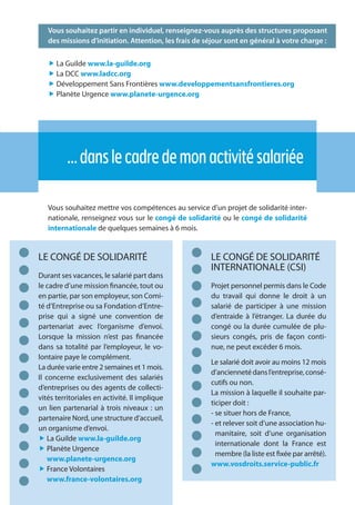 17
Vous souhaitez partir en individuel, renseignez-vous auprès des structures proposant
des missions d’initiation. Attention, les frais de séjour sont en général à votre charge :
„ La Guilde www.la-guilde.org
„ La DCC www.ladcc.org
„ Développement Sans Frontières www.developpementsansfrontieres.org
„ Planète Urgence www.planete-urgence.org
…danslecadredemonactivitésalariée
Vous souhaitez mettre vos compétences au service d’un projet de solidarité inter-
nationale, renseignez vous sur le congé de solidarité ou le congé de solidarité
internationale de quelques semaines à 6 mois.
LE CONGÉ DE SOLIDARITÉ
Durant ses vacances, le salarié part dans
le cadre d’une mission financée, tout ou
en partie, par son employeur, son Comi-
té d’Entreprise ou sa Fondation d’Entre-
prise qui a signé une convention de
partenariat avec l’organisme d’envoi.
Lorsque la mission n’est pas financée
dans sa totalité par l’employeur, le vo-
lontaire paye le complément.
La durée varie entre 2 semaines et 1 mois.
Il concerne exclusivement des salariés
d’entreprises ou des agents de collecti-
vités territoriales en activité. Il implique
un lien partenarial à trois niveaux : un
partenaire Nord, une structure d’accueil,
un organisme d’envoi.
„ La Guilde www.la-guilde.org
„ Planète Urgence
www.planete-urgence.org
„ France Volontaires
www.france-volontaires.org
LE CONGÉ DE SOLIDARITÉ
INTERNATIONALE (CSI)
Projet personnel permis dans le Code
du travail qui donne le droit à un
salarié de participer à une mission
d’entraide à l’étranger. La durée du
congé ou la durée cumulée de plu-
sieurs congés, pris de façon conti-
nue, ne peut excéder 6 mois.
Le salarié doit avoir au moins 12 mois
d’anciennetédansl’entreprise,consé-
cutifs ou non.
La mission à laquelle il souhaite par-
ticiper doit :
- se situer hors de France,
- et relever soit d’une association hu-
manitaire, soit d’une organisation
internationale dont la France est
membre (la liste est fixée par arrêté).
www.vosdroits.service-public.fr
 