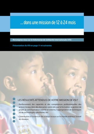 18
…dansunemissionde12à24mois
Renseignez-vous sur le Volontariat de Solidarité Internationale (VSI)
Présentation du VSI en page 11 et suivantes
LES RÉSULTATS ATTENDUS DE VOTRE MISSION DE VSI ?
- Renforcement des capacités et des compétences professionnelles des
acteurs locaux dans des domaines variés tels que la formation, la gestion de
projet, la communication interne et externe, l’appropriation de techniques
ou de technologies spécifiques, etc.
- Contribution à l’ouverture des acteurs locaux sur le monde extérieur (travail
en réseaux).
 