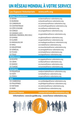 24
UNRÉSEAUMONDIALÀVOTRESERVICE
Les Espaces Volontariats www.evfv.org
Afrique Subsaharienne
EV BÉNIN ev.benin@france-volontaires.org
EV BURKINA ev.burkina@france-volontaires.org
EV CAMEROUN ev.cameroun@france-volontaires.org
EV CENTRAFRIQUE ev.centrafrique@france-volontaires.org
EV CÔTE D’IVOIRE ev.ci@france-volontaires.org
EV CONGO ev.congo@france-volontaires.org
EV GRANDS LACS
BURUNDI, RWANDA, RDC/KIVU
ev.grandslacs@france-volontaires.org
EV GHANA ev.ghana@france-volontaires.org
EV GUINÉE ev.guinee@france-volontaires.org
EV MADAGASCAR ev.madagascar@france-volontaires.org
EV MALI ev.mali@france-volontaires.org
EV MAURITANIE ev.mauritanie@france-volontaires.org
EV SÉNÉGAL ev.senegal@france-volontaires.org
EV TCHAD ev.tchad@france-volontaires.org
EV TOGO ev.togo@france-volontaires.org
Méditerranée
EV ÉGYPTE ev.egypte@france-volontaires.org
EV LIBAN ev.liban@france-volontaires.org
EV MAROC ev.maroc@france-volontaires.org
EV TUNISIE ev.tunisie@france-volontaires.org
Amériques
EV ÉQUATEUR evelyne.ladet@france-volontaires.org
EV HAÏTI ev.haiti@france-volontaires.org
EV PÉROU ev.peru@france-volontaires.org
Asie
EV CAMBODGE ev.cambodge@france-volontaires.org
EV PHILIPPINES ev.philippines@france-volontaires.org
EV VIETNAM ev.vietman@france-volontaires.org
EV INDE ev.inde@france-volontaires.org
Contact France contact@france-volontaires.org
Informations : www.la-guilde.org ; www.france-volontaires.org
 