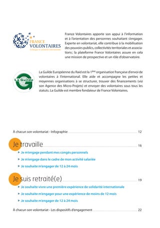 3
La Guilde Européenne du Raid est la 1ère organisation française d’envoi de
volontaires à l’international. Elle aide et accompagne les petites et
moyennes organisations à se structurer, trouver des financements (via
son Agence des Micro-Projets) et envoyer des volontaires sous tous les
statuts. La Guilde est membre fondateur de France Volontaires.
France Volontaires apporte son appui à l’information
et à l’orientation des personnes souhaitant s’engager.
Experte en volontariat, elle contribue à la mobilisation
des pouvoirs publics, collectivités territoriales et associa-
tions ; la plateforme France Volontaires assure en cela
une mission de prospective et un rôle d’observatoire.
À chacun son volontariat - Infographie. . . . . . . . . . . . . . . . . . . . . . . . . . . . . . . . . . . . . . . . . . . . . . . . . . . . . . . . . . . . . . . . . . . . . . . . . . . . . . . . . . . . . . . . . . 	12
Je travaille.. . . . . . . . . . . . . . . . . . . . . . . . . . . . . . . . . . . . . . . . . . . . . . . . . . . . . . . . . . . . . . . . . . . . . . . . . . . . . . . . . . . . . . . . . . . . . . . . . . . . . . . . . . . . . . . . . . . . . . . . . 	16
„ Je m’engage pendant mes congés personnels
„ Je m’engage dans le cadre de mon activité salariée
„ Je souhaite m’engager de 12 à 24 mois
Je suis retraité(e). . . . . . . . . . . . . . . . . . . . . . . . . . . . . . . . . . . . . . . . . . . . . . . . . . . . . . . . . . . . . . . . . . . . . . . . . . . . . . . . . . . . . . . . . . . . . . . . . 	19
„ Je souhaite vivre une première expérience de solidarité internationale
„ Je souhaite m’engager pour une expérience de moins de 12 mois
„ Je souhaite m’engager de 12 à 24 mois
À chacun son volontariat - Les dispositifs d’engagement. . . . . . . . . . . . . . . . . . . . . . . . . . . . . . . . . . . . . . . . . . . . . . . . . . . . . . . . . . 	22
 