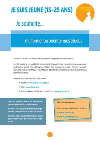 4
Plusieurs centres de formation proposent des programmes adaptés.
Les formations en solidarité permettent d’acquérir les compétences profession-
nelles et le savoir-être utiles pour réaliser son engagement dans l’action humani-
taire. De nombreux Master 1 ou Master 2 traitent de la Solidarité Internationale ou
de l’Humanitaire.
Il existe aussi des instituts spécialisés :
„ Bioforce www.bioforce.asso.fr
„ Ifaid www.ifaid.org
„ Institut Pedro de Béthencourt à l’Ircom www.ircom.fr
Tous les métiers, toutes les formations,
peuvent être utiles sur le terrain.
Seules sont indispensables les compé-
tences, la motivation et l’adaptabilité.
Choisissez donc votre formation avant
tout en fonction de vos envies et apti-
tudes.
Plus d’informations
Vous pouvez également contacter :
„ www.ritimo.org
„ www.jeunes.gouv.fr
JESUISJEUNE(15-25ANS)
Jesouhaite…
…meformerouorientermesétudes
JE SUIS JEUNE
(15-25 ANS)
 