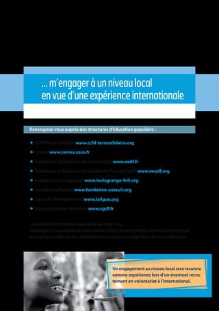 5
…m’engageràunniveaulocal
envued’uneexpérienceinternationale
Renseignez-vous auprès des structures d’éducation populaire :
„ CCFD-Terre Solidaire www.ccfd-terresolidaire.org
„ Cemea www.cemea.asso.fr
„ Éclaireuses et Éclaireurs de France EEDF www.eedf.fr
„ Éclaireuses et Éclaireurs Unionistes de France EEUDF www.eeudf.org
„ Fédération Léo Lagrange www.leolagrange-fnll.org
„ Fondation d’Auteuil www.fondation-auteuil.org
„ Ligue de l’Enseignement www.laligue.org
„ Scouts et Guides de France www.sgdf.fr
La solidarité commence aussi près de chez vous.
Renseignez-vous auprès de votre mairie, votre Conseil général, votre Conseil régional,
vous pourrez obtenir des adresses d’associations susceptibles de vous intéresser.
Un engagement au niveau local sera reconnu
comme expérience lors d’un éventuel recru-
tement en volontariat à l’international.
 