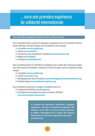 6
…vivreunepremièreexpérience
desolidaritéinternationale
Vous êtes libre quelques semaines en été, ou de 3 à 6 mois
Vous souhaitez partir au sein d’un groupe, renseignez-vous sur le chantier interna-
tional. Attention, les frais de séjour sont en général à votre charge :
„ La Guilde www.la-guilde.org
„ Asmae www.asmae.fr
„ Cotravaux et ses associations membres www.cotravaux.org
„ Défap www.defap.fr
„ Fondacio www.fondacio.fr
Vous souhaitez partir en individuel, renseignez-vous auprès des structures propo-
sant des missions d’initiation. Attention, les frais de séjour seront en général à votre
charge :
„ La Guilde www.la-guilde.org
„ La DCC www.ladcc.org
„ Développement Sans Frontières www.developpementsansfrontieres.org
„ Planète Urgence www.planete-urgence.org
Vous souhaitez construire un projet, renseignez vous sur :
„ le dispositif JSI/VVSI www.fonjep.org
„ le Programme Européen Jeunesse en Action (AFPEJA)
www.erasmusplus-jeunesse.fr
Le nombre de personnes souhaitant s’engager
augmente, celui des associations proposant des
missions, aussi. Elles ne sont pas toutes sérieuses
et fiables. Renseignez-vous auprès des Espaces
Volontariats (cf. dernière page) avant de partir.
www.evfv.org
 