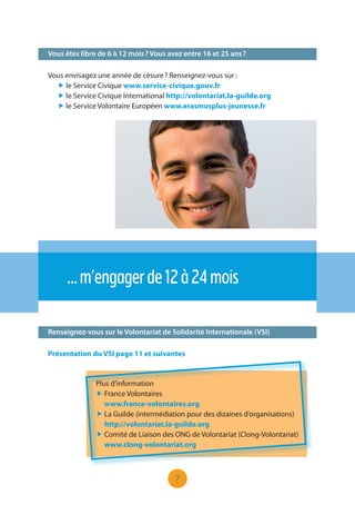 7
Vous êtes libre de 6 à 12 mois ? Vous avez entre 16 et 25 ans ?
Renseignez-vous sur le Volontariat de Solidarité Internationale (VSI)
…m’engagerde12à24mois
Vous envisagez une année de césure ? Renseignez-vous sur :
„ le Service Civique www.service-civique.gouv.fr
„ le Service Civique International http://volontariat.la-guilde.org
„ le Service Volontaire Européen www.erasmusplus-jeunesse.fr
Présentation du VSI page 11 et suivantes
Plus d’information
„ France Volontaires
www.france-volontaires.org
„ La Guilde (intermédiation pour des dizaines d’organisations)
http://volontariat.la-guilde.org
„ Comité de Liaison des ONG de Volontariat (Clong-Volontariat)
www.clong-volontariat.org
 