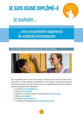 8
JESUISJEUNEDIPLÔMÉ-E
Jesouhaite…
…vivreunepremièreexpérience
desolidaritéinternationale
JE SUIS JEUNE
DIPLÔMÉ-E
Vous êtes libre quelques semaines en été, ou de 3 à 6 mois :
Vous souhaitez partir au sein d’un groupe, renseignez-vous sur les missions inter-
culturelles et sur les chantiers internationaux. Ces missions ne bénéficient pas de
financement public, donc les frais de séjour sont généralement à votre charge. Ils
peuvent cependant être défiscalisés :
„ La Guilde www.la-guilde.org
„ Asmae www.asmae.fr
„ Cotravaux et ses associations membres www.cotravaux.org
„ Défap www.defap.fr
„ Fondacio www.fondacio.fr
„ Les Missions Étrangères de Paris www.mepasie.org
 