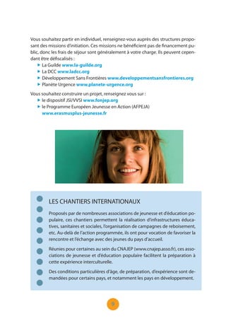9
Vous souhaitez partir en individuel, renseignez-vous auprès des structures propo-
sant des missions d’initiation. Ces missions ne bénéficient pas de financement pu-
blic, donc les frais de séjour sont généralement à votre charge. Ils peuvent cepen-
dant être défiscalisés :
„ La Guilde www.la-guilde.org
„ La DCC www.ladcc.org
„ Développement Sans Frontières www.developpementsansfrontieres.org
„ Planète Urgence www.planete-urgence.org
LES CHANTIERS INTERNATIONAUX
Proposés par de nombreuses associations de jeunesse et d’éducation po-
pulaire, ces chantiers permettent la réalisation d’infrastructures éduca-
tives, sanitaires et sociales, l’organisation de campagnes de reboisement,
etc. Au-delà de l’action programmée, ils ont pour vocation de favoriser la
rencontre et l’échange avec des jeunes du pays d’accueil.
Réunies pour certaines au sein du CNAJEP (www.cnajep.asso.fr), ces asso-
ciations de jeunesse et d’éducation populaire facilitent la préparation à
cette expérience interculturelle.
Des conditions particulières d’âge, de préparation, d’expérience sont de-
mandées pour certains pays, et notamment les pays en développement.
Vous souhaitez construire un projet, renseignez vous sur :
„ le dispositif JSI/VVSI www.fonjep.org
„ le Programme Européen Jeunesse en Action (AFPEJA)
www.erasmusplus-jeunesse.fr
 