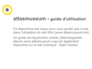 atlasmuseum - guide d'utilisation 
Ce diaporama est conçu pour vous guider pas à pas 
dans l'utilisation du site Wiki (www.atlasmuseum.net) 
Un guide de l'application mobile (téléchargeable 
depuis www.atlasmuseum.org) est également 
disponible sur le site (rubrique : Appli mobile) 
 
