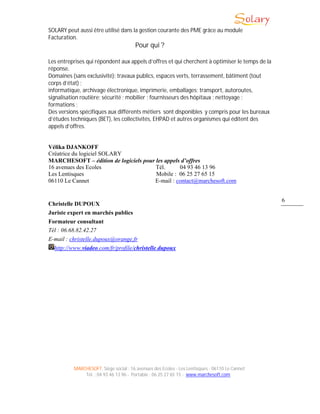 MARCHESOFT, Siège social : 16 avenues des Ecoles - Les Lentisques - 06110 Le Cannet
Tél. : 04 93 46 13 96 - Portable : 06 25 27 65 15 - www.marchesoft.com
6
SOLARY peut aussi être utilisé dans la gestion courante des PME grâce au module
Facturation.
Pour qui ?
Les entreprises qui répondent aux appels d’offres et qui cherchent à optimiser le temps de la
réponse.
Domaines (sans exclusivité): travaux publics, espaces verts, terrassement, bâtiment (tout
corps d’état) ;
informatique, archivage électronique, imprimerie, emballages; transport, autoroutes,
signalisation routière; sécurité ; mobilier ; fournisseurs des hôpitaux ; nettoyage ;
formations ;
Des versions spécifiques aux différents métiers sont disponibles y compris pour les bureaux
d’études techniques (BET), les collectivités, EHPAD et autres organismes qui éditent des
appels d’offres.
Vélika DJANKOFF
Créatrice du logiciel SOLARY
MARCHESOFT – édition de logiciels pour les appels d’offres
16 avenues des Ecoles Tél. 04 93 46 13 96
Les Lentisques Mobile : 06 25 27 65 15
06110 Le Cannet E-mail : contact@marchesoft.com
Christelle DUPOUX
Juriste expert en marchés publics
Formateur consultant
Tél : 06.68.82.42.27
E-mail : christelle.dupoux@orange.fr
http://www.viadeo.com/fr/profile/christelle.dupoux
 
