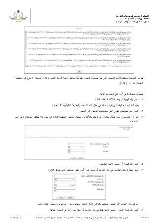 ‫التربوية‬ ‫للمعلومات‬ ‫الوطني‬ ‫المركز‬
‫التربوية‬ ‫لإلدارة‬ ‫نور‬ ‫نظام‬
‫دليل‬‫جديد‬ ‫أمر‬ ‫ولي‬ ‫حساب‬ ‫تسجيل‬
‫صفحة‬3‫ا‬‫لمركز‬‫الوطني‬‫للمعلومات‬‫التربوية‬.‫وزارة‬‫التربية‬‫والتعليم‬–‫المملكة‬‫العربية‬‫السعودية‬.‫جميع‬‫الحقوق‬‫محفوظة‬.14/04/1436
‫المخول‬ ‫المسؤول‬ ‫قام‬ ‫التي‬ ‫التسجيل‬ ‫ات‬‫ر‬‫فت‬ ‫مختلف‬ ‫الصفحة‬ ‫تعرض‬‫الر‬‫و‬ ‫الصفحة‬ ‫إلغالق‬ .‫فقط‬ ‫العرض‬ ‫لغاية‬ ‫وتظهر‬ ,‫يفها‬‫ر‬‫بتع‬‫الصفحة‬ ‫إلى‬ ‫ع‬‫جو‬
‫(إغالق‬ ‫زر‬ ‫انقر‬ ,‫السابقة‬.)
‫حسابك‬ ‫لتسجيل‬:‫التالية‬ ‫ات‬‫و‬‫الخط‬ ‫اتبع‬ ,‫أمر‬ ‫كولي‬
1.,‫بك‬ ‫الخاصة‬ ‫اإلقامة‬ ‫رخصة‬ ‫أو‬ ‫الهوية‬ ‫رقم‬ ‫أدخل‬
.‫تعديله‬ ‫ويمكنك‬ ‫تلقائيا‬ "‫ح‬‫المقتر‬ ‫المستخدم‬ ‫"اسم‬ ‫حقل‬ ‫في‬ ‫بإدخاله‬ ‫تقوم‬ ‫الذي‬ ‫الرقم‬ ‫بنسخ‬ ‫النظام‬ ‫يقوم‬
2.‫اسم‬ ‫أدخل‬‫ح‬‫المقتر‬ ‫المستخدم‬‫الذي‬‫ستستخدمه‬‫إلى‬ ‫للدخول‬‫النظام‬,
3.,)‫(تسجيل‬ ‫زر‬ ‫انقر‬‫بتدقيق‬ ‫النظام‬ ‫يقوم‬‫هويتك‬ ‫رقم‬‫صحته‬ ‫من‬ ‫التأكد‬‫و‬,‫و‬‫اسم‬‫و‬ ‫الرقم‬ ‫استخدام‬ ‫يمكنك‬ ‫كان‬ ‫حال‬ ‫في‬ ‫التالية‬ ‫الصفحة‬ ‫تظهر‬
:‫المستخدم‬
4.‫رقم‬ ‫أدخل‬,‫للطالب‬ ‫اإلقامة‬ ‫رخصة‬ ‫أو‬ ‫الهوية‬
5.,"‫"أب‬ ‫غير‬ ‫صلة‬ ‫أية‬ ‫اخترت‬ ‫حال‬ ‫في‬ ,‫بالطالب‬ ‫ابتك‬‫ر‬‫ق‬ ‫صلة‬ ‫اختر‬‫تظ‬‫هر‬‫التالي‬ ‫الشكل‬ ‫على‬ ‫الصفحة‬:
."‫لألب‬ ‫اإلقامة‬ ‫رخصة‬ /‫الهوية‬ ‫"رقم‬ ‫حقل‬ ‫باستثناء‬ ‫السابق‬ ‫المثال‬ ‫في‬ ‫كما‬ ‫الصفحة‬ ‫فتظهر‬ "‫"أب‬ ‫اخترت‬ ‫حال‬ ‫في‬ ‫أما‬
6.‫رقم‬ ‫أدخل‬‫هوي‬‫األب‬ ‫ة‬‫خصة‬‫ر‬ ‫أو‬‫إقامته‬,‫السابقة‬ ‫الخطوة‬ ‫في‬ "‫"أب‬ ‫غير‬ ‫صلة‬ ‫أية‬ ‫اخترت‬ ‫حال‬ ‫في‬ ‫فقط‬
 