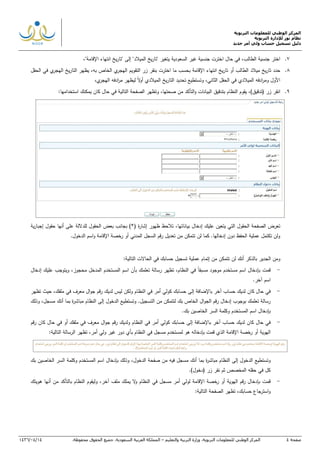 ‫التربوية‬ ‫للمعلومات‬ ‫الوطني‬ ‫المركز‬
‫التربوية‬ ‫لإلدارة‬ ‫نور‬ ‫نظام‬
‫دليل‬‫جديد‬ ‫أمر‬ ‫ولي‬ ‫حساب‬ ‫تسجيل‬
‫صفحة‬4‫ا‬‫لمركز‬‫الوطني‬‫للمعلومات‬‫التربوية‬.‫وزارة‬‫التربية‬‫والتعليم‬–‫المملكة‬‫العربية‬‫السعودية‬.‫جميع‬‫الحقوق‬‫محفوظة‬.14/04/1436
7.‫اختر‬‫جنسية‬‫الطالب‬‫جنس‬ ‫اخترت‬ ‫حال‬ ‫في‬ ," ‫يتغير‬ ‫السعودية‬ ‫غير‬ ‫ية‬‫الميالد‬ ‫يخ‬‫ر‬‫تا‬" ‫إلى‬ "‫يخ‬‫ر‬‫تا‬‫اإلقامة‬ ‫انتهاء‬,"
8.‫يخ‬‫ر‬‫تا‬ ‫حدد‬‫الطالب‬ ‫ميالد‬‫أو‬‫انتهاء‬ ‫يخ‬‫ر‬‫تا‬‫الحقل‬ ‫في‬ ‫ي‬‫الهجر‬ ‫يخ‬‫ر‬‫التا‬ ‫يظهر‬ ,‫به‬ ‫الخاص‬ ‫ي‬‫الهجر‬ ‫التقويم‬ ‫زر‬ ‫بنقر‬ ‫اخترت‬ ‫ما‬ ‫بحسب‬ ‫اإلقامة‬
‫الميال‬ ‫يخ‬‫ر‬‫التا‬ ‫تحديد‬ ‫وتستطيع‬ ,‫الثاني‬ ‫الحقل‬ ‫في‬ ‫الميالدي‬ ‫ادفه‬‫ر‬‫وم‬ ‫األول‬,‫ي‬‫الهجر‬ ‫ادفه‬‫ر‬‫م‬ ‫ليظهر‬ ‫ال‬‫و‬‫أ‬ ‫دي‬
9.( ‫زر‬ ‫انقر‬‫تدقيق‬,),‫صحتها‬ ‫من‬ ‫التأكد‬‫و‬ ‫البيانات‬ ‫بتدقيق‬ ‫النظام‬ ‫يقوم‬‫و‬‫استخدام‬ ‫يمكنك‬ ‫كان‬ ‫حال‬ ‫في‬ ‫التالية‬ ‫الصفحة‬ ‫تظهر‬‫ها‬:
,‫بياناتها‬ ‫إدخال‬ ‫عليك‬ ‫يتعين‬ ‫التي‬ ‫الحقول‬ ‫الصفحة‬ ‫تعرض‬‫ية‬‫ر‬‫إجبا‬ ‫حقول‬ ‫أنها‬ ‫على‬ ‫للداللة‬ ‫الحقول‬ ‫بعض‬ ‫بجانب‬ )*( ‫ة‬‫ر‬‫إشا‬ ‫ظهور‬ ‫تالحظ‬
.‫الدخول‬ ‫اسم‬‫و‬ ‫اإلقامة‬ ‫خصة‬‫ر‬ ‫أو‬ ‫المدني‬ ‫السجل‬ ‫رقم‬ ‫تعديل‬ ‫من‬ ‫تتمكن‬ ‫لن‬ ‫كما‬ .‫إدخالها‬ ‫دون‬ ‫الحفظ‬ ‫عملية‬ ‫تكتمل‬ ‫ولن‬
‫و‬‫لن‬ ‫أنك‬ ‫بالذكر‬ ‫الجدير‬ ‫من‬‫حسابك‬ ‫تسجيل‬ ‫عملية‬ ‫إتمام‬ ‫من‬ ‫تتمكن‬:‫التالية‬ ‫الحاالت‬ ‫في‬
-‫ب‬ ‫قمت‬‫إدخال‬ ‫عليك‬ ‫ويتوجب‬ ,‫محجوز‬ ‫المدخل‬ ‫المستخدم‬ ‫اسم‬ ‫بأن‬ ‫تعلمك‬ ‫رسالة‬ ‫تظهر‬ ,‫النظام‬ ‫في‬ ‫مسبقا‬ ‫موجود‬ ‫مستخدم‬ ‫اسم‬ ‫إدخال‬
.‫آخر‬ ‫اسم‬
-‫كان‬ ‫حال‬ ‫في‬‫أمر‬ ‫كولي‬ ‫حسابك‬ ‫إلى‬ ‫باإلضافة‬ ‫آخر‬ ‫حساب‬ ‫لديك‬‫النظام‬ ‫في‬‫ولكن‬‫لدي‬ ‫ليس‬‫ك‬‫ملف‬ ‫في‬ ‫معرف‬ ‫ال‬‫و‬‫ج‬ ‫رقم‬‫ك‬,‫تظهر‬ ‫حيث‬
‫الج‬ ‫رقم‬ ‫إدخال‬ ‫بوجوب‬ ‫تعلمك‬ ‫رسالة‬‫ال‬‫و‬‫ب‬ ‫الخاص‬‫ك‬‫لت‬‫و‬ .‫التسجيل‬ ‫من‬ ‫تمكن‬‫ت‬‫أن‬ ‫بما‬ ‫ة‬‫ر‬‫مباش‬ ‫النظام‬ ‫إلى‬ ‫الدخول‬ ‫ستطيع‬‫ك‬‫وذلك‬ ,‫مسجل‬
‫اس‬ ‫بإدخال‬‫ب‬ ‫الخاصين‬ ‫السر‬ ‫وكلمة‬ ‫المستخدم‬ ‫م‬‫ك‬.
-‫كان‬ ‫حال‬ ‫في‬‫أمر‬ ‫كولي‬ ‫حسابك‬ ‫إلى‬ ‫باإلضافة‬ ‫آخر‬ ‫حساب‬ ‫لديك‬‫ملفك‬ ‫في‬ ‫معرف‬ ‫ال‬‫و‬‫ج‬ ‫رقم‬ ‫ولديك‬ ‫النظام‬ ‫في‬‫رقم‬ ‫كان‬ ‫حال‬ ‫في‬ ‫أو‬
‫اإلقا‬ ‫رخصة‬ ‫أو‬ ‫الهوية‬‫أمر‬ ‫ولي‬ ‫غير‬ ‫دور‬ ‫بأي‬ ‫النظام‬ ‫في‬ ‫مسجل‬ ‫لمستخدم‬ ‫هو‬ ‫بإدخاله‬ ‫قمت‬ ‫الذي‬ ‫مة‬:‫التالية‬ ‫الرسالة‬ ‫تظهر‬ ,
‫وتستطيع‬‫الدخول‬‫إلى‬‫ال‬‫نظام‬‫ة‬‫ر‬‫مباش‬‫بما‬‫أنك‬‫الدخول‬ ‫صفحة‬ ‫من‬ ‫فيه‬ ‫مسجل‬,‫وذلك‬‫بإدخال‬‫اسم‬‫المستخدم‬‫وكلمة‬‫السر‬‫الخاصين‬‫بك‬
‫كل‬‫في‬‫حقله‬‫المخصص‬‫ثم‬‫نقر‬‫زر‬(‫دخول‬.)
-‫ا‬ ‫رقم‬ ‫بإدخال‬ ‫قمت‬‫أمر‬ ‫لولي‬ ‫اإلقامة‬ ‫خصة‬‫ر‬ ‫أو‬ ‫لهوية‬‫مسجل‬‫النظام‬ ‫في‬,‫آخر‬ ‫ملف‬ ‫يملك‬ ‫ال‬‫و‬‫من‬ ‫بالتأكد‬ ‫النظام‬ ‫وليقوم‬‫أنها‬‫هويتك‬
:‫التالية‬ ‫الصفحة‬ ‫تظهر‬ ,‫حسابك‬ ‫استرجاع‬‫و‬
 