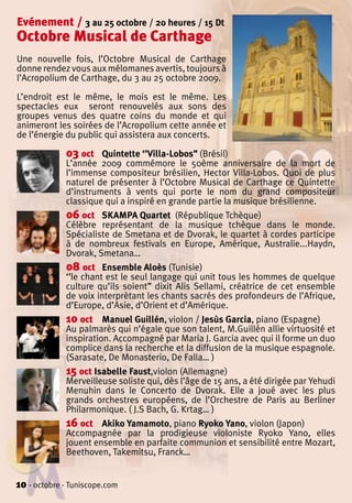 Evénement / 3 au 25 octobre / 20 heures / 15 Dt
Octobre Musical de Carthage
Une nouvelle fois, l’Octobre Musical de Carthage
donne rendez vous aux mélomanes avertis, toujours à
l’Acropolium de Carthage, du 3 au 25 octobre 2009.

L’endroit est le même, le mois est le même. Les
spectacles eux seront renouvelés aux sons des
groupes venus des quatre coins du monde et qui
animeront les soirées de l’Acropolium cette année et
de l’énergie du public qui assistera aux concerts.

             03 oct    Quintette ‘’Villa-Lobos’’ (Brésil)
             L’année 2009 commémore le 50ème anniversaire de la mort de
             l’immense compositeur brésilien, Hector Villa-Lobos. Quoi de plus
             naturel de présenter à l’Octobre Musical de Carthage ce Quintette
             d’instruments à vents qui porte le nom du grand compositeur
             classique qui a inspiré en grande partie la musique brésilienne.
             06 oct SKAMPA Quartet (République Tchèque)
             Célèbre représentant de la musique tchèque dans le monde.
             Spécialiste de Smetana et de Dvorak, le quartet à cordes participe
             à de nombreux festivals en Europe, Amérique, Australie...Haydn,
             Dvorak, Smetana…
             08 oct Ensemble Aloès (Tunisie)
             ‘’le chant est le seul langage qui unit tous les hommes de quelque
             culture qu’ils soient’’ dixit Alis Sellami, créatrice de cet ensemble
             de voix interprètant les chants sacrés des profondeurs de l’Afrique,
             d’Europe, d’Asie, d’Orient et d’Amérique.
             10 oct Manuel Guillén, violon / Jesùs Garcia, piano (Espagne)
             Au palmarès qui n’égale que son talent, M.Guillén allie virtuosité et
             inspiration. Accompagné par Maria J. Garcia avec qui il forme un duo
             complice dans la recherche et la diffusion de la musique espagnole.
             (Sarasate, De Monasterio, De Falla… )
             15 oct Isabelle Faust,violon (Allemagne)
             Merveilleuse soliste qui, dès l’âge de 15 ans, a été dirigée par Yehudi
             Menuhin dans le Concerto de Dvorak. Elle a joué avec les plus
             grands orchestres européens, de l’Orchestre de Paris au Berliner
             Philarmonique. ( J.S Bach, G. Krtag… )
             16 oct Akiko Yamamoto, piano Ryoko Yano, violon (Japon)
             Accompagnée par la prodigieuse violoniste Ryoko Yano, elles
             jouent ensemble en parfaite communion et sensibilité entre Mozart,
             Beethoven, Takemitsu, Franck…


10 - octobre - Tuniscope.com
 