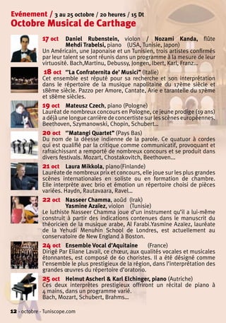 Evénement / 3 au 25 octobre / 20 heures / 15 Dt
Octobre Musical de Carthage
             17 oct    Daniel Rubenstein, violon / Nozami Kanda, flûte
                       Mehdi Trabelsi, piano (USA, Tunisie, Japon)
             Un Américain, une Japonaise et un Tunisien, trois artistes confirmés
             par leur talent se sont réunis dans un programme à la mesure de leur
             virtuosité. Bach,Martinu, Debussy, Jongen, Ibert, Karl, Franz...
              18 oct ‘’La Confraternita de’ Musici’’ (Italie)
             Cet ensemble est réputé pour sa recherche et son interprétation
             dans le répertoire de la musique napolitaine du 17ème siècle et
             18ème siècle. Pazzo per Amore, Cantate, Arie e tarantelle du 17ème
             et 18ème siècles.
             19 oct Mateusz Czech, piano (Pologne)
             Lauréat de nombreux concours en Pologne, ce jeune prodige (19 ans)
             a déjà une longue carrière de concertiste sur les scènes européennes.
             Beethoven, Szymanowski, Chopin, Schubert…
             20 oct ‘’Matangi Quartet’’ (Pays Bas)
             Du nom de la déesse indienne de la parole. Ce quatuor à cordes
             qui est qualifié par la critique comme communicatif, provoquant et
             rafraichissant a remporté de nombreux concours et se produit dans
             divers festivals. Mozart, Chostakovitch, Beethoven...
             21 oct Laura Mikkola, piano(Finlande)
             Lauréate de nombreux prix et concours, elle joue sur les plus grandes
             scènes internationales en soliste ou en formation de chambre.
             Elle interprète avec brio et émotion un répertoire choisi de pièces
             variées. Haydn, Rautavaara, Ravel…
             22 oct Nasseer Chamma, aoûd (Irak)
                       Yasmine Azaïez, violon (Tunisie)
             Le luthiste Nasseer Chamma joue d’un instrument qu’il a lui-même
             construit à partir des indications contenues dans le manuscrit du
             théoricien de la musique arabe, Al Farabi.Yasmine Azaïez, lauréate
             de la Yehudi Menuhin School de Londres, est actuellement au
             conservatoire de New England à Boston.
             24 oct Ensemble Vocal d’Aquitaine (France)
             Dirigé Par Eliane Lavail, ce chœur, aux qualités vocales et musicales
             étonnantes, est composé de 60 choristes. Il a été désigné comme
             l’ensemble le plus prestigieux de la région, dans l’interprétation des
             grandes œuvres du répertoire d’oratorio.
             25 oct Helmut Ascherl & Karl Elchinger, piano (Autriche)
             Ces deux interprètes prestigieux offriront un récital de piano à
             4 mains, dans un programme varié.
             Bach, Mozart, Schubert, Brahms…

12 - octobre - Tuniscope.com
 