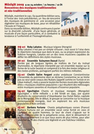 Mûsîqât 2009         9 au 24 octobre / 21 heures / 10 Dt
Rencontres des musiques traditionnelles
et néo-traditionnelles
Mûsîqât, maintient le cap ; Sa quatrième édition sera,
à l’instar des trois précédentes, un lieu de rencontre
des musiques de patrimoine et une occasion pour
régénérer ces musiques de base, pour en réhabiliter
l’écoute et l’impact.
Dans sa nouvelle édition, Mûsîqât continuera à parier
sur la diversité culturelle d’une façon générale, et
musicale d’une façon particulière, et à combattre la
tendance à l’uniformité et l’homogénéisation.



             09 oct    Roby Lakatos - Musique tzigane (Hongrie)
             Roby Lakatos n'est pas un simple virtuose ; tout aussi à l'aise dans
             le répertoire classique que dans le jazz, ou sa propre expression du
             folklore hongrois, Lakatos est un des rares musiciens capables de
             défier les définitions des styles musicaux.
             10 oct Ensemble Suleymen Daoud (Syrie)
             Portée par de longues lignées de maîtres de l’art du inshad
             (hymnodie), le répertoire interprété par cet ensemble repose sur la
             forme de la suite (wasla) et comprend à la fois des textes religieux et
             des textes profanes, partageant parfois les mêmes mélodies.
             13 oct Cheikh Salim Fergani arabo andalouse Constantinoise
             L’ensemble du patrimoine dont se réclame Constantine ne se limite
             pas au seul vaste corpus des Nubats (appelé comme en Tunisie et en
             Libye malouf ), mais y associe toutes les formes musicales régionales
             dites « musiques citadines populaires » qui résultent des métissages
             entre musiques savantes et musiques d’essence populaire.
             14 oct Egschiglen Chants et musique mongols (Mongolie)
             Egschiglen « belle mélodie » a été fondé en 1991, par quatre
             étudiants du conservatoire d'Ulaanbaatar (ou Oulan Bator, capitale
             de la Mongolie). Dès le début, le groupe se concentre sur la musique
             contemporaine mongole, tout en explorant les arts musicaux
             populaires d’Asie centrale.
             15 oct Barbara Furtuna Chants polyphoniques corses (France)
             Barbara Furtuna est un ensemble vocal corse formé en 2001 et
             composé de quatre hommes. Le tour de chant s’appuie sur le
             sacré, indissociable de la polyphonie corse, dont le dénuement et
             la sincérité touchent à ce que nous avons de plus intime, pour aller
             chercher au fil des chants une légèreté et une fraîcheur inédites.


14 - octobre - Tuniscope.com
 