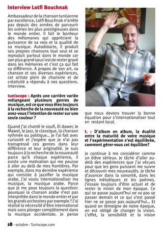 Interview Lotfi Bouchnak
Ambassadeur de la chanson tunisienne
par excellence, Lotfi Bouchnak n’arrête
pas depuis des années de parcourir
les scènes les plus prestigieuses dans
le monde entier. Il fait le bonheur
des mélomanes qui apprécient la
puissance de sa voix et la qualité de
sa musique. Autodidacte, il produit
ses propres chansons tout seul et se
reproduit partout dans le monde car
son plus grand souci est de rester gravé
dans les mémoires et c’est ça qui fait
sa différence. A propos de son art, sa
chanson et ses diverses expériences,
cet artiste plein de charisme et de
créativité a répondu à nos questions.
Interview.

tuniscope : Après une carrière variée
mélangeant plusieurs genres de
musique, est ce que vous êtes toujours
à la recherche de la nouveauté ou bien
avez-vous l’intention de rester sur une     que nous devons trouver la bonne
seule couleur ?                             équation pour s’internationaliser tout
                                            en restant local.
Quand j’ai chanté le soufi, El dawer, le
Mawel, le jazz, le classique, la chanson    t. : D'album en album, la dualité
rythmée ou politique… je l’ai fait avec     entre la maturité de votre musique
curiosité et j’espère que je n’ai pas       et l’expérimentation s’est équilibrée,
transgressé ces genres dans leur            comment gérer-vous cet équilibre?
différence et leur originalité. Je suis
toujours à la recherche de la nouveauté     Je continue à me considérer comme
parce qu’à chaque expérience, il            un élève sérieux. Je tâche d’aller au-
existe une motivation qui me pousse         delà des expériences que j’ai vécues
à aller au delà de mes frontières. Par      pour que les gens puissent me suivre
exemple, dans ma dernière expérience        et découvrir mes nouveautés. Je tâche
qui consiste à jazzifier la musique         d’avancer dans la sonorité, dans les
arabe, j’ai voulu internationaliser ma      lignes mélodiques et les poèmes.
musique, la musique arabe. Parce            J’essaie toujours d’être actuel et de
que je me pose toujours la question:        rester le miroir de mon époque. Ce
pourquoi la chanson arabe n’est pas         qui se passe aujourd’hui ne va pas se
interprétée dans le monde entier et par     passer demain et ce qui s’est passé
les grands orchestres par exemple ? J’ai    hier ne se passe pas aujourd’hui… Et
réalisé la nécessité d’être international   quand on témoigne de notre époque,
mais sans plonger complètement dans         on est obligé de changer la vision.
la musique occidentale. Je pense            L’effet, la sensibilité et la vision

18 - octobre - Tuniscope.com
 