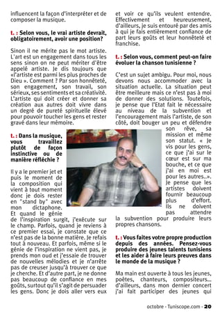 influencent la façon d’interpréter et de    et voir ce qu’ils veulent entendre.
composer la musique.                        Effectivement       et   heureusement,
                                            d’ailleurs, je suis entouré par des amis
t. : Selon vous, le vrai artiste devrait,   à qui je fais entièrement confiance de
obligatoirement, avoir une position?        part leurs goûts et leur honnêteté et
                                            franchise.
Sinon il ne mérite pas le mot artiste.
L'art est un engagement dans tous les       t. : Selon vous, comment peut-on faire
sens sinon on ne peut mériter d'être        évoluer la chanson tunisienne ?
appelé artiste. Je dis toujours que
«l’artiste est parmi les plus proches de    C’est un sujet ambigu. Pour moi, nous
Dieu ». Comment ? Par son honnêteté,        devons nous accommoder avec la
son engagement, son travail, son            situation actuelle. La situation peut
sérieux, ses sentiments et sa créativité.   être meilleure mais ce n’est pas à moi
L’artiste qui doit créer et donner sa       de donner des solutions. Toutefois,
création aux autres doit vivre dans         je pense que l’Etat fait le nécessaire
un degré de pureté spirituelle élevé        au niveau de la subvention et
pour pouvoir toucher les gens et rester     l’encouragement mais l’artiste, de son
gravé dans leur mémoire.                    côté, doit bouger un peu et défendre
                                                                son     rêve,    sa
t. : Dans la musique,                                           mission et même
vous         travaillez                                         son statut. « Je
plutôt de façon                                                 vis pour les gens,
instinctive ou de                                               ce que j’ai sur le
manière réfléchie ?                                             cœur est sur ma
                                                                bouche, et ce que
Il y a le premier jet et                                        j’ai en moi est
puis le moment de                                               pour les autres..».
la composition qui                                              Je pense que les
vient à tout moment                                             artistes doivent
donc je dois rester                                             fournir beaucoup
en "stand by" avec                                              plus       d’effort.
mon        dictaphone.                                          Ils ne doivent
Et quand le génie                                               pas       attendre
de l’inspiration surgit, j’exécute sur      la subvention pour produire leurs
le champ. Parfois, quand je reviens à       propres chansons.
ce premier essai, je constate que ce
n’est pas de la bonne matière. Je refais    t. : Vous faites votre propre production
tout à nouveau. Et parfois, même si le      depuis des années. Pensez-vous
génie de l’inspiration ne vient pas, je     produire des jeunes talents tunisiens
prends mon oud et j’essaie de trouver       et les aider à faire leurs preuves dans
de nouvelles mélodies et je n’arrête        le monde de la musique ?
pas de creuser jusqu’à trouver ce que
je cherche. Et d’autre part, je ne donne    Ma main est ouverte à tous les jeunes,
pas beaucoup de confiance en mes            poètes, chanteurs, compositeurs…
goûts, surtout qu’il s’agit de persuader    d’ailleurs, dans mon dernier concert
les gens. Donc je dois aller vers eux       j’ai fait participer des jeunes qui

                                                         octobre - Tuniscope.com - 20
 