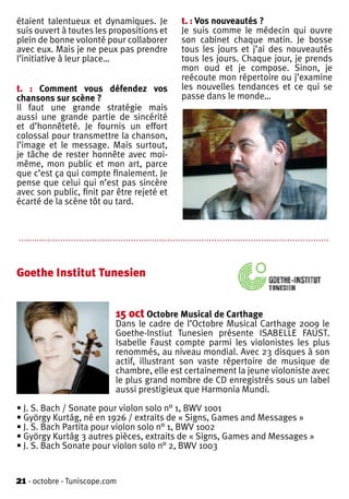 étaient talentueux et dynamiques. Je                          t. : Vos nouveautés ?
suis ouvert à toutes les propositions et                      Je suis comme le médecin qui ouvre
plein de bonne volonté pour collaborer                        son cabinet chaque matin. Je bosse
avec eux. Mais je ne peux pas prendre                         tous les jours et j’ai des nouveautés
l’initiative à leur place…                                    tous les jours. Chaque jour, je prends
                                                              mon oud et je compose. Sinon, je
                                                              reécoute mon répertoire ou j’examine
t. : Comment vous défendez vos                                les nouvelles tendances et ce qui se
chansons sur scène ?                                          passe dans le monde…
Il faut une grande stratégie mais
aussi une grande partie de sincérité
et d’honnêteté. Je fournis un effort
colossal pour transmettre la chanson,
l’image et le message. Mais surtout,
je tâche de rester honnête avec moi-
même, mon public et mon art, parce
que c’est ça qui compte finalement. Je
pense que celui qui n’est pas sincère
avec son public, finit par être rejeté et
écarté de la scène tôt ou tard.


.......................................................................................................................


Goethe Institut Tunesien


                                     15 oct Octobre Musical de Carthage
                                     Dans le cadre de l’Octobre Musical Carthage 2009 le
                                     Goethe-Instiut Tunesien présente ISABELLE FAUST.
                                     Isabelle Faust compte parmi les violonistes les plus
                                     renommés, au niveau mondial. Avec 23 disques à son
                                     actif, illustrant son vaste répertoire de musique de
                                     chambre, elle est certainement la jeune violoniste avec
                                     le plus grand nombre de CD enregistrés sous un label
                                     aussi prestigieux que Harmonia Mundi.

• J. S. Bach / Sonate pour violon solo n° 1, BWV 1001
• György Kurtág, né en 1926 / extraits de « Signs, Games and Messages »
• J. S. Bach Partita pour violon solo n° 1, BWV 1002
• György Kurtág 3 autres pièces, extraits de « Signs, Games and Messages »
• J. S. Bach Sonate pour violon solo n° 2, BWV 1003


21 - octobre - Tuniscope.com
 